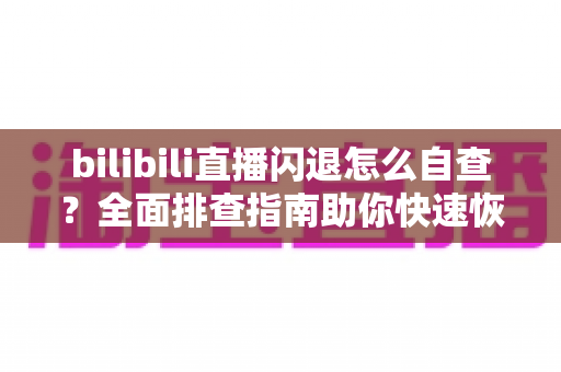 bilibili直播闪退怎么自查？全面排查指南助你快速恢复畅快观看体验