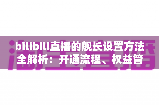 bilibili直播的舰长设置方法全解析：开通流程、权益管理与主播配置一站式指南