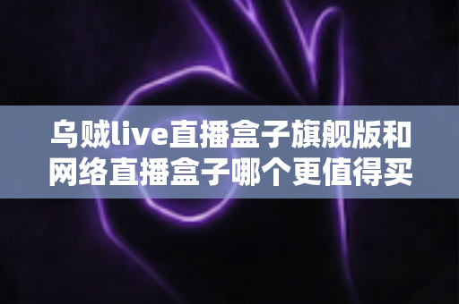 乌贼live直播盒子旗舰版和网络直播盒子哪个更值得买？2025年深度对比评测与选购避坑指南