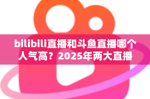 bilibili直播和斗鱼直播哪个人气高?2025年两大直播平台人气全方位深度对比分析 bilibili直播和斗鱼直播哪个人气高?2025年两大直播平台人气全方位深度对比分析