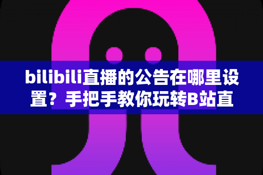 bilibili直播的公告在哪里设置？手把手教你玩转B站直播间公告功能，新手主播必看运营指南