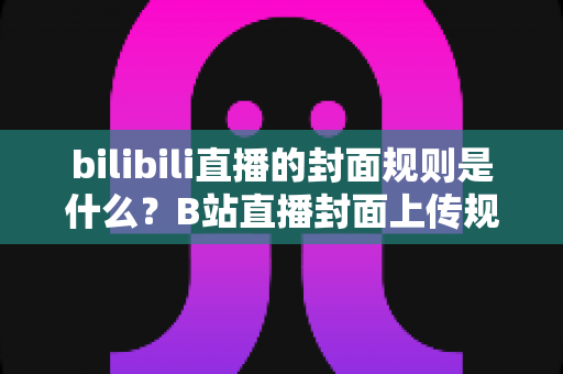 bilibili直播的封面规则是什么？B站直播封面上传规范、避坑指南与优化技巧全解析