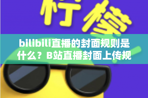 bilibili直播的封面规则是什么？B站直播封面上传规范、避坑指南与优化技巧全解析