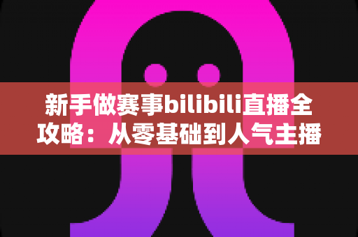 新手做赛事bilibili直播全攻略：从零基础到人气主播的实战运营指南