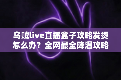 乌贼live直播盒子攻略发烫怎么办?全网最全降温攻略与发热问题解决方案大全 乌贼live直播盒子攻略发烫怎么办?全网最全降温攻略与发热问题解决方案大全
