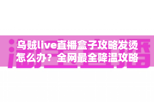 乌贼live直播盒子攻略发烫怎么办?全网最全降温攻略与发热问题解决方案大全 乌贼live直播盒子攻略发烫怎么办?全网最全降温攻略与发热问题解决方案大全