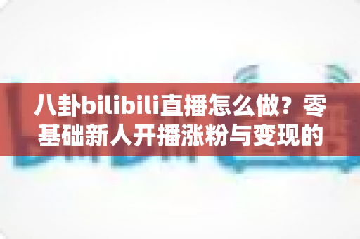 八卦bilibili直播怎么做？零基础新人开播涨粉与变现的完整实战指南