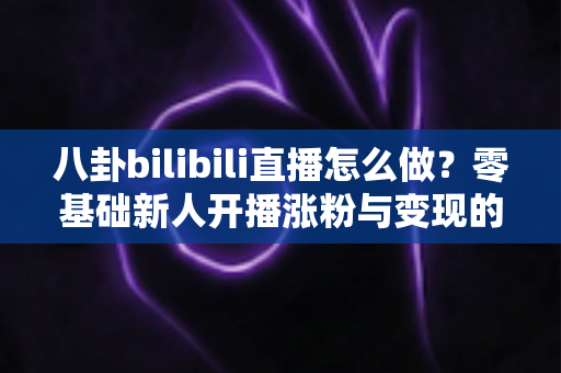 八卦bilibili直播怎么做？零基础新人开播涨粉与变现的完整实战指南