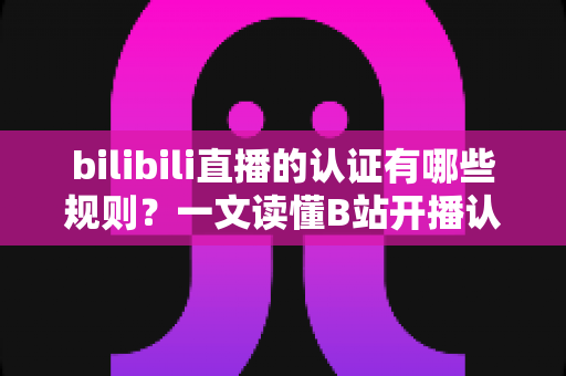 bilibili直播的认证有哪些规则？一文读懂B站开播认证全流程与避坑指南