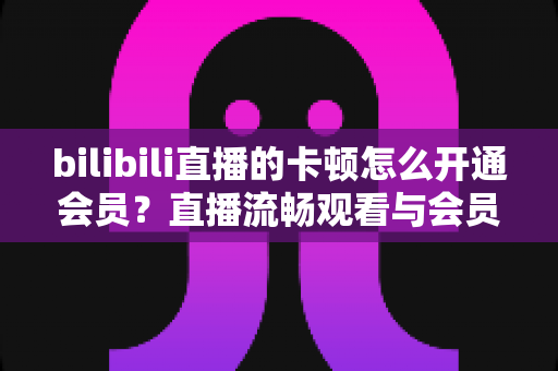 bilibili直播的卡顿怎么开通会员?直播流畅观看与会员开通一站式全攻略 bilibili直播的卡顿怎么开通会员?直播流畅观看与会员开通一站式全攻略