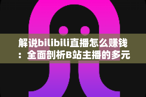 解说bilibili直播怎么赚钱：全面剖析B站主播的多元变现渠道与实用增收指南