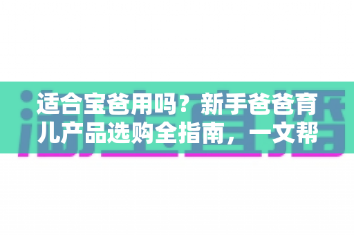 适合宝爸用吗?新手爸爸育儿产品选购全指南,一文帮你搞懂 适合宝爸用吗?新手爸爸育儿产品选购全指南,一文帮你搞懂
