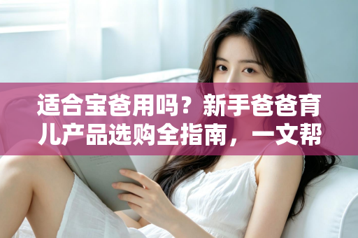 适合宝爸用吗？新手爸爸育儿产品选购全指南，一文帮你搞懂
