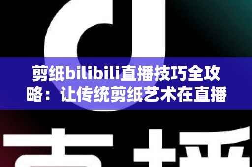 剪纸bilibili直播技巧全攻略：让传统剪纸艺术在直播间焕发新生
