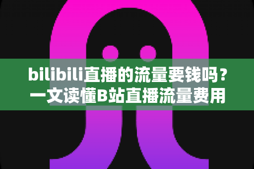 bilibili直播的流量要钱吗？一文读懂B站直播流量费用真相与免费涨流量实用攻略