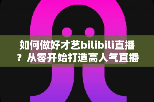 如何做好才艺bilibili直播？从零开始打造高人气直播间的完整指南