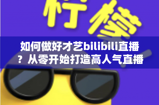 如何做好才艺bilibili直播？从零开始打造高人气直播间的完整指南