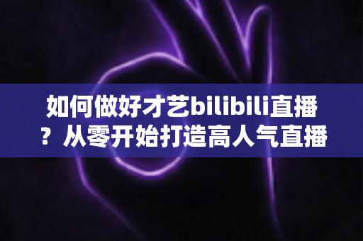 如何做好才艺bilibili直播？从零开始打造高人气直播间的完整指南