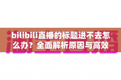 bilibili直播的标题进不去怎么办?全面解析原因与高效解决方法指南 bilibili直播的标题进不去怎么办?全面解析原因与高效解决方法指南