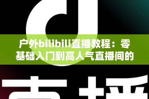 户外bilibili直播教程：零基础入门到高人气直播间的实战全攻略