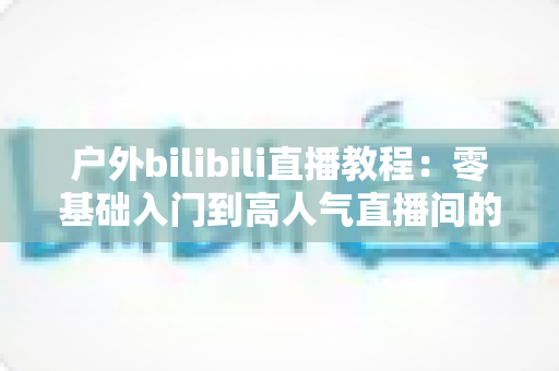 户外bilibili直播教程：零基础入门到高人气直播间的实战全攻略