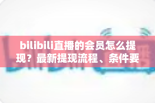 bilibili直播的会员怎么提现？最新提现流程、条件要求与避坑指南一文全掌握
