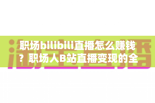 职场bilibili直播怎么赚钱?职场人B站直播变现的全方位实操指南 职场bilibili直播怎么赚钱?职场人B站直播变现的全方位实操指南