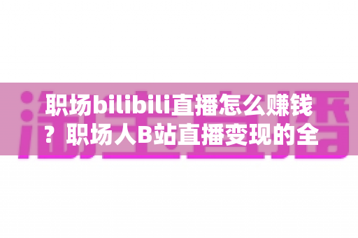 职场bilibili直播怎么赚钱?职场人B站直播变现的全方位实操指南 职场bilibili直播怎么赚钱?职场人B站直播变现的全方位实操指南