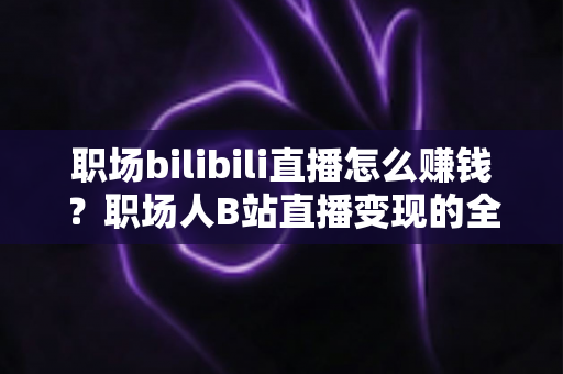 职场bilibili直播怎么赚钱?职场人B站直播变现的全方位实操指南 职场bilibili直播怎么赚钱?职场人B站直播变现的全方位实操指南