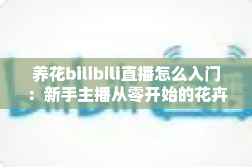 养花bilibili直播怎么入门:新手主播从零开始的花卉直播完整攻略 养花bilibili直播怎么入门:新手主播从零开始的花卉直播完整攻略