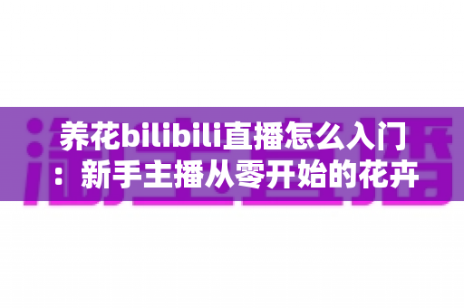 养花bilibili直播怎么入门:新手主播从零开始的花卉直播完整攻略 养花bilibili直播怎么入门:新手主播从零开始的花卉直播完整攻略