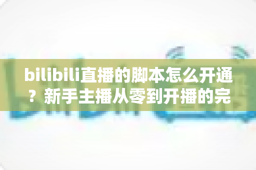 bilibili直播的脚本怎么开通？新手主播从零到开播的完整实操指南