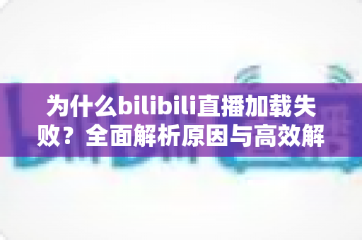 为什么bilibili直播加载失败？全面解析原因与高效解决方案指南