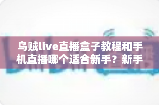 乌贼live直播盒子教程和手机直播哪个适合新手？新手主播设备选择全解析