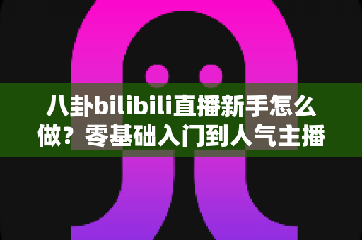 八卦bilibili直播新手怎么做？零基础入门到人气主播的完整实战攻略