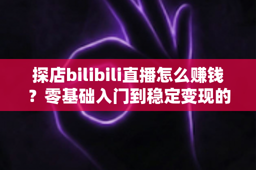 探店bilibili直播怎么赚钱?零基础入门到稳定变现的完整攻略 探店bilibili直播怎么赚钱?零基础入门到稳定变现的完整攻略