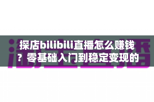 探店bilibili直播怎么赚钱?零基础入门到稳定变现的完整攻略 探店bilibili直播怎么赚钱?零基础入门到稳定变现的完整攻略