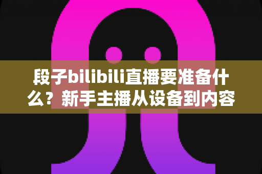 段子bilibili直播要准备什么?新手主播从设备到内容的全方位准备攻略 段子bilibili直播要准备什么?新手主播从设备到内容的全方位准备攻略