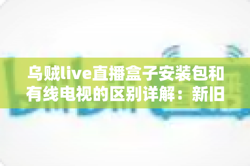 乌贼live直播盒子安装包和有线电视的区别详解:新旧家庭观影方式全面对比与选择指南 乌贼live直播盒子安装包和有线电视的区别详解:新旧家庭观影方式全面对比与选择指南