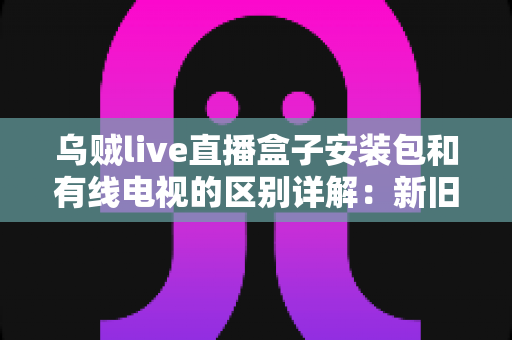 乌贼live直播盒子安装包和有线电视的区别详解:新旧家庭观影方式全面对比与选择指南 乌贼live直播盒子安装包和有线电视的区别详解:新旧家庭观影方式全面对比与选择指南