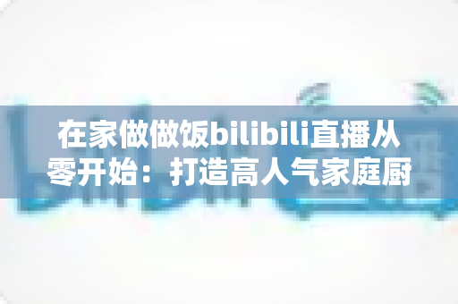 在家做做饭bilibili直播从零开始:打造高人气家庭厨房直播间的完整指南 在家做做饭bilibili直播从零开始:打造高人气家庭厨房直播间的完整指南