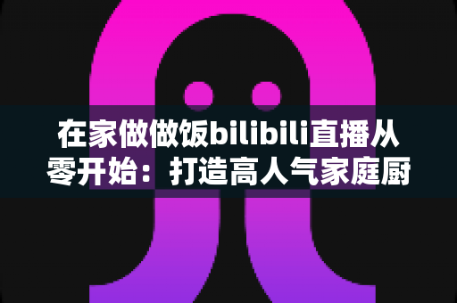 在家做做饭bilibili直播从零开始:打造高人气家庭厨房直播间的完整指南 在家做做饭bilibili直播从零开始:打造高人气家庭厨房直播间的完整指南