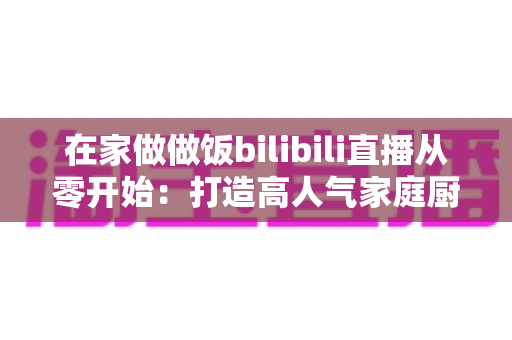 在家做做饭bilibili直播从零开始:打造高人气家庭厨房直播间的完整指南 在家做做饭bilibili直播从零开始:打造高人气家庭厨房直播间的完整指南
