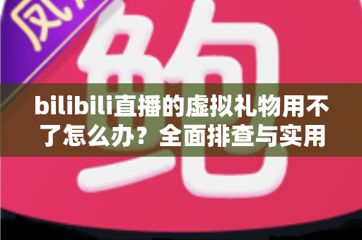 bilibili直播的虚拟礼物用不了怎么办？全面排查与实用解决方案指南