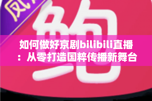 如何做好京剧bilibili直播:从零打造国粹传播新舞台的完整实战指南 如何做好京剧bilibili直播:从零打造国粹传播新舞台的完整实战指南
