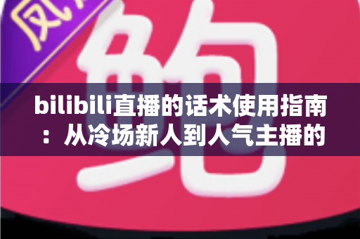 bilibili直播的话术使用指南:从冷场新人到人气主播的实战宝典 bilibili直播的话术使用指南:从冷场新人到人气主播的实战宝典