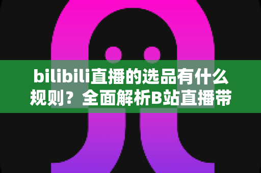 bilibili直播的选品有什么规则?全面解析B站直播带货选品核心原则与实战策略 bilibili直播的选品有什么规则?全面解析B站直播带货选品核心原则与实战策略