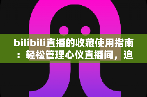 bilibili直播的收藏使用指南：轻松管理心仪直播间，追播再也不迷路