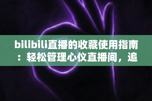 bilibili直播的收藏使用指南：轻松管理心仪直播间，追播再也不迷路