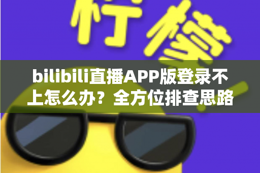 bilibili直播APP版登录不上怎么办？全方位排查思路与实用解决指南，快速找回你的直播间